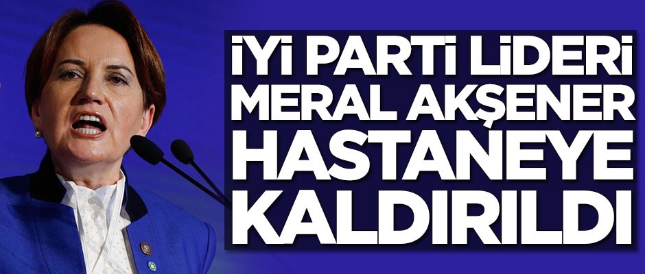 İYİ Parti Genel Başkanı Meral Akşener hastaneye kaldırıldı