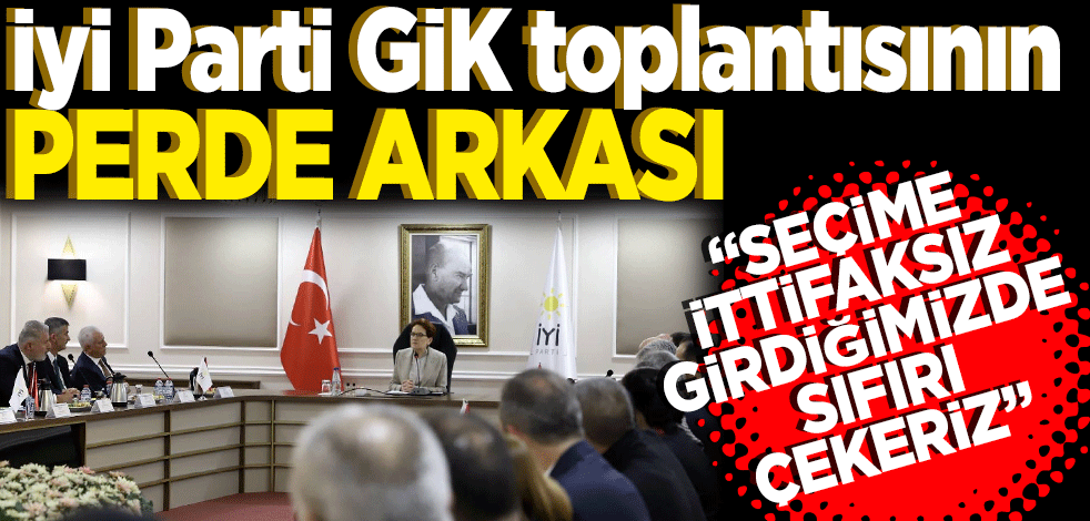 İyi Parti GİK toplantısının perde arkası; "Seçime ittifaksız girdiğimizde sıfırı çekeriz, her taraf Cumhur İttifakı ve HDP'nin olur"