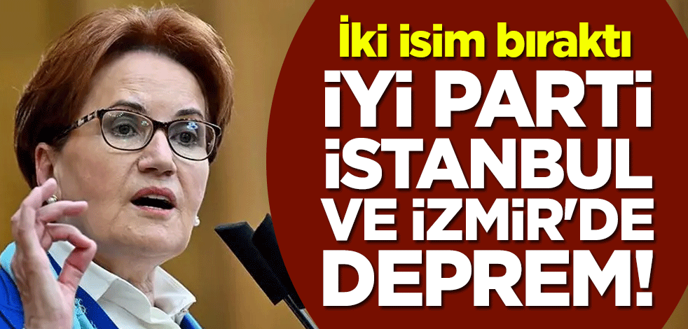İYİ Parti İstanbul ve İzmir'de deprem! İki isim bıraktı