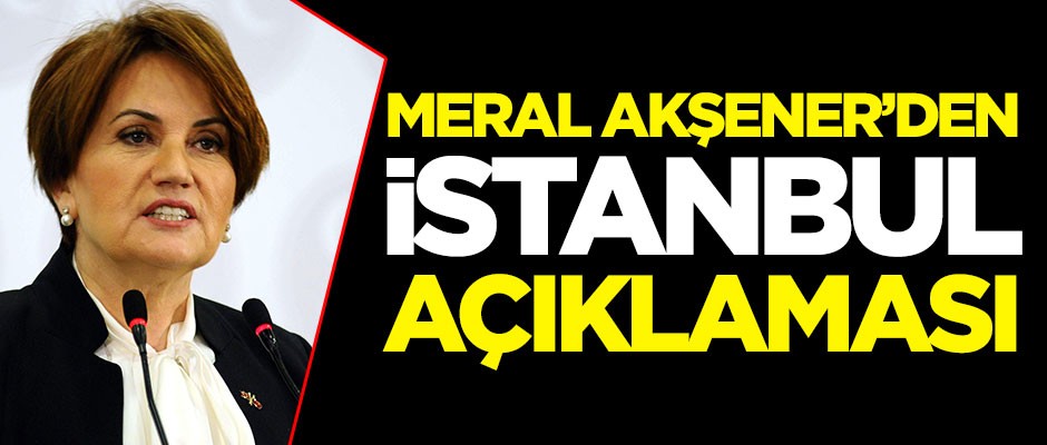 İYİ Parti lideri Meral Akşener'den İstanbul açıklaması