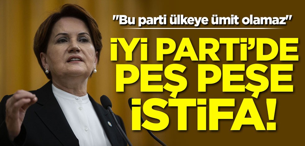 İYİ Parti'de büyük şok! Peş peşe istifa ettiler