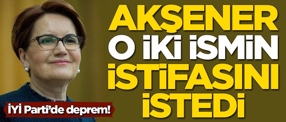 İYİ Parti'de deprem! Meral Akşener o iki ismin istifasını istedi