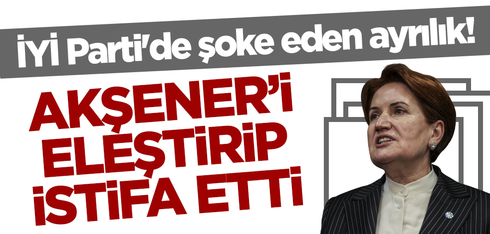 İYİ Parti'de şoke eden ayrılık! Akşener'i eleştirip istifa etti