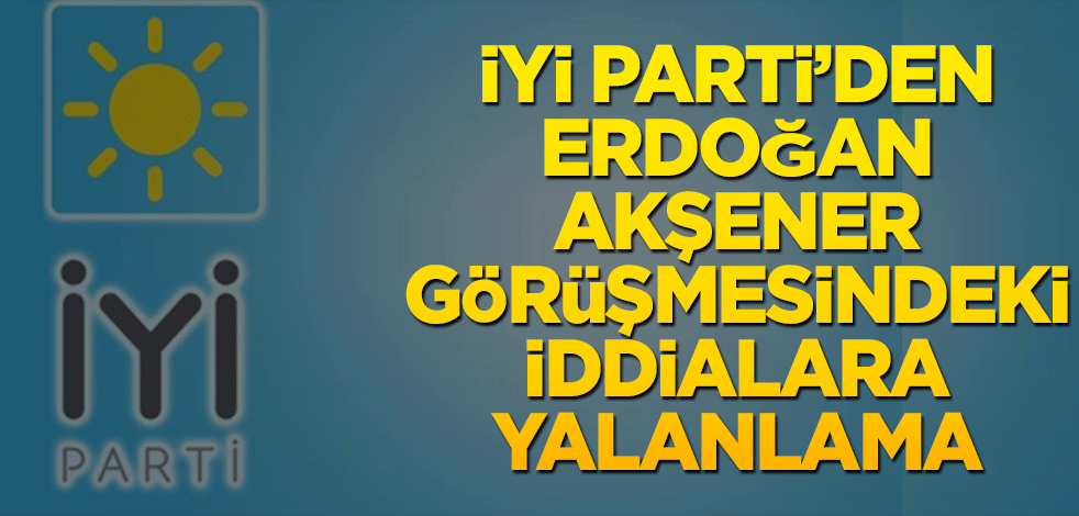 İYİ Parti'den Erdoğan-Akşener görüşmesindeki iddialara yalanlama