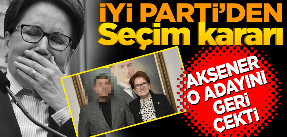 İYİ Parti'den seçim kararı! Akşener o adayını geri çekti