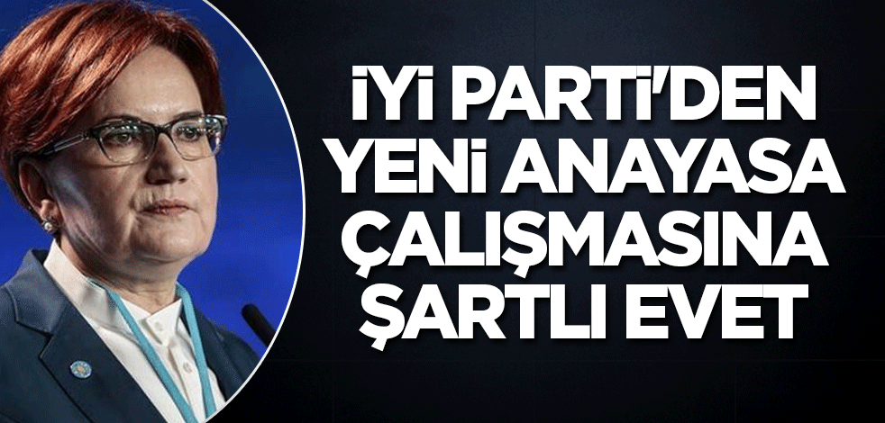 İYİ Parti'den yeni anayasa çalışmasına şartlı evet
