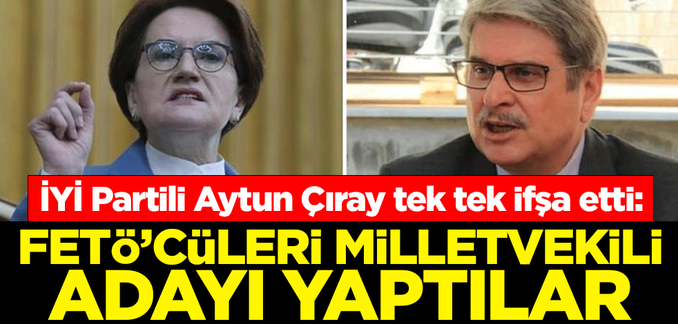 İYİ Partili Aytun Çıray tek tek ifşa etti: FETÖ’cüleri milletvekili adayı yaptılar