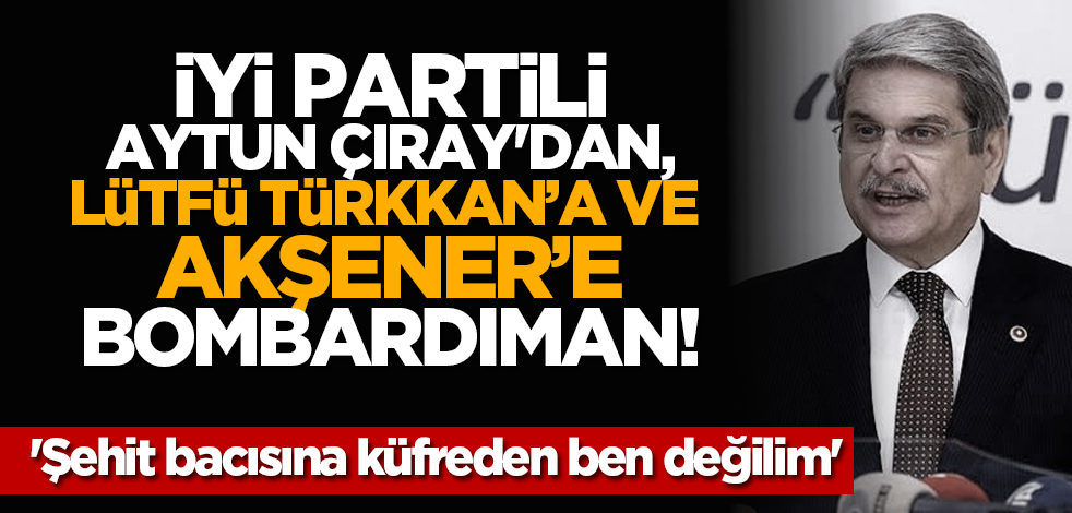 İYİ Partili Aytun Çıray'dan, Lütfü Türkkan’a ve Akşener'e bombardıman! 'Şehit bacısına küfreden ben değilim'