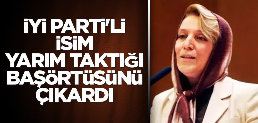 İYİ Parti'li isim yarım taktığı başörtüsünü çıkardı