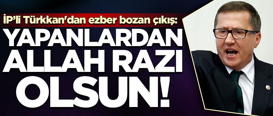 İYİ Partili Türkkan'dan ezber bozan çıkış: Yapanlardan Allah razı olsun