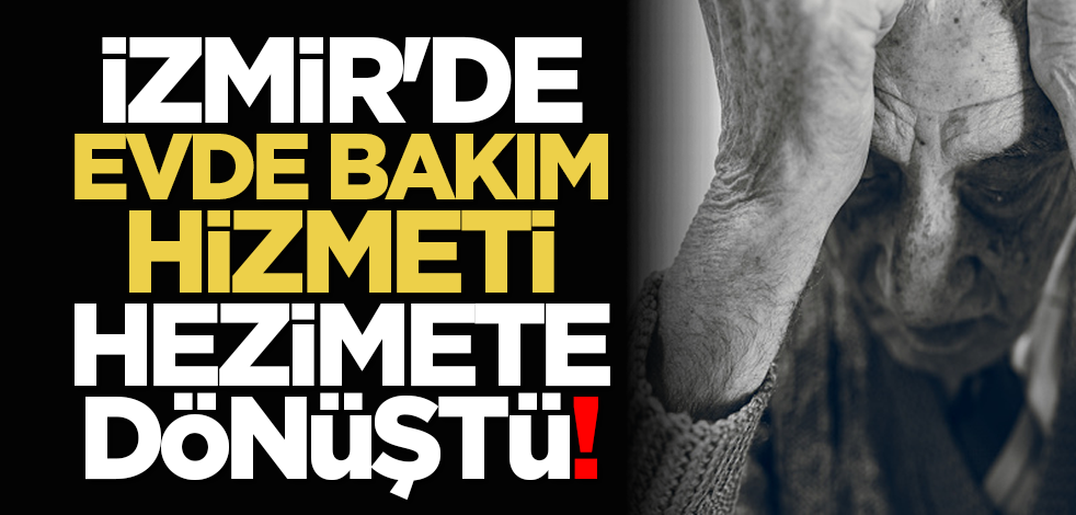 İzmir'de, Evde Bakım Hizmeti hezimete dönüştü!