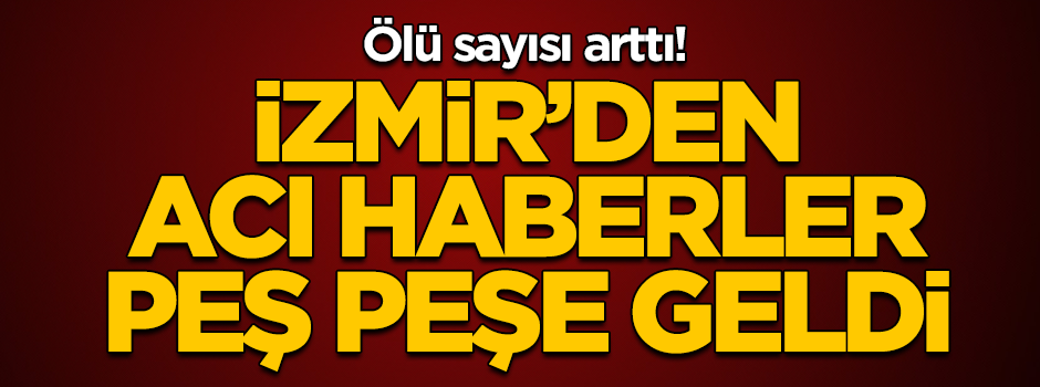 İzmir'den acı haberler peş peşe geldi! Ölü sayısı arttı