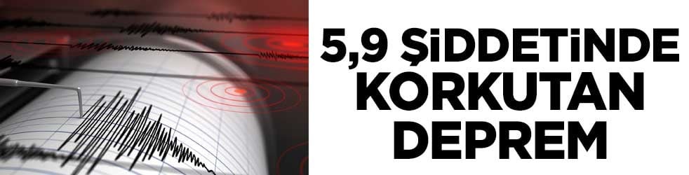 5,9 şiddetinde korkutan deprem