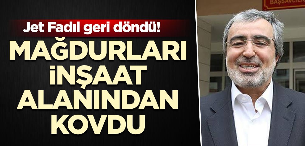Jet Fadıl geri döndü! Mağdurları inşaat alanından kovdu