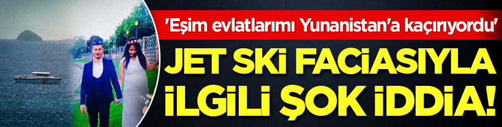 Jet ski faciası ile ilgili şok iddia: 'Eşim evlatlarımı Yunanistan'a kaçırıyordu'