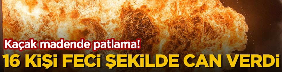 Kaçak madende patlama! 16 kişi feci şekilde can verdi
