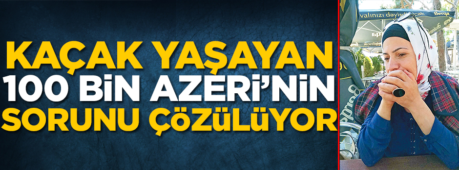 Kaçak yaşayan 100 bin Azeri’nin sorunu çözülüyor