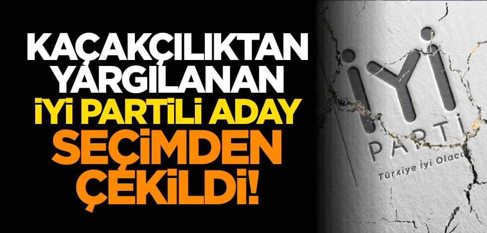 Kaçakçılıktan yargılanan İYİ Partili aday seçimden çekildi!