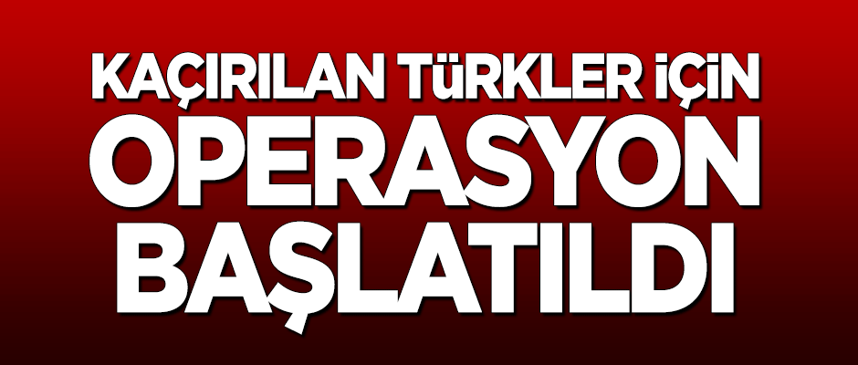 Kaçırılan Türkler için operasyon başlatıldı!