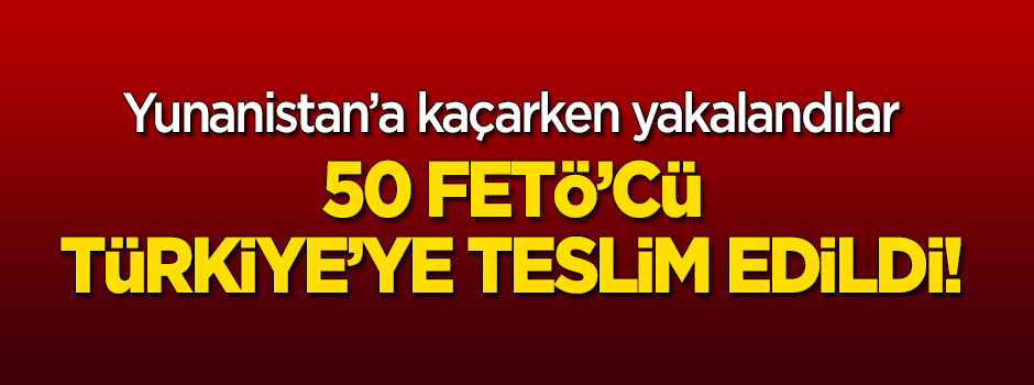 50 FETÖ'cü bize teslim edildi!