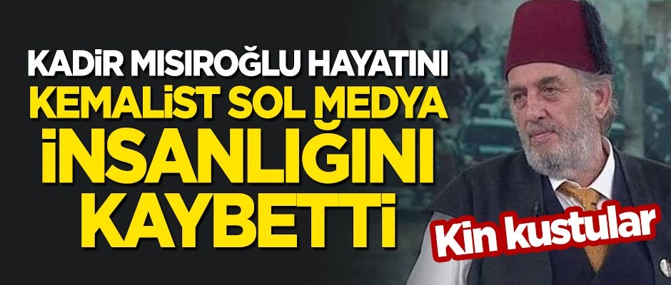 Kadir Mısıroğlu hayatını, Kemalist sol medya insanlığını kaybetti! Kin kustular