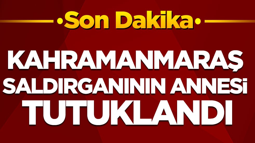 Kahramanmaraş saldırganının annesi tutuklandı
