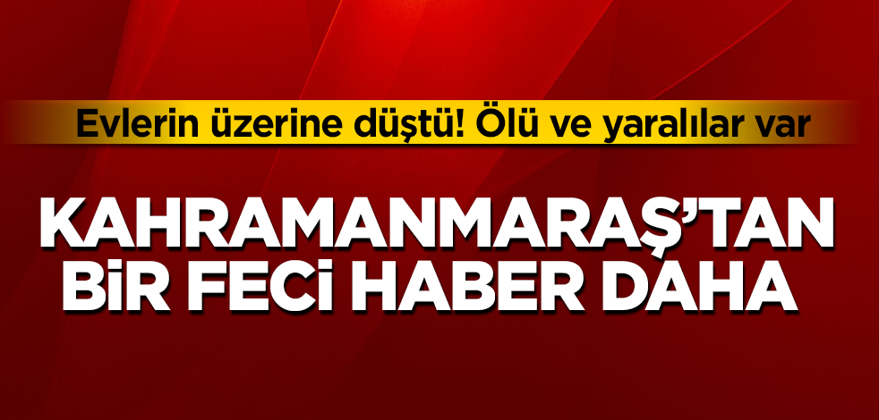 Kahramanmaraş’tan bir feci haber daha! Evlerin üzerine düştü! Ölü ve yaralılar var