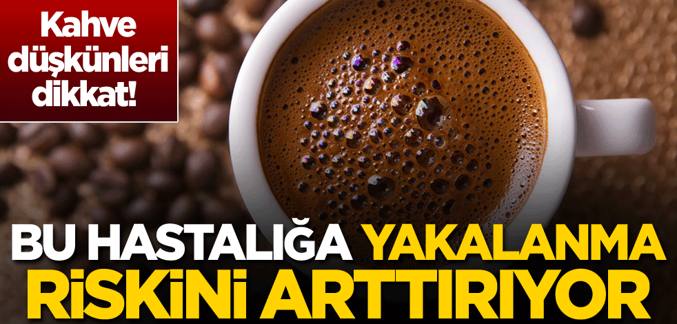 Kahve düşkünleri dikkat! Bu hastalığa yakalanma riskini arttırıyor