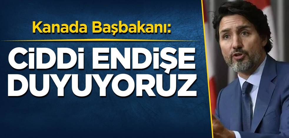 Kanada Başbakanı: Ciddi endişe duyuyoruz