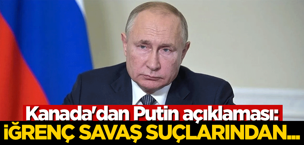 Kanada'dan Putin açıklaması: İğrenç savaş suçlarından...