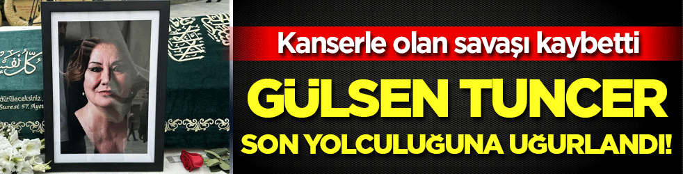 Kanserle olan savaşı kaybetti: Gülsen Tuncer son yolculuğuna uğurlandı!
