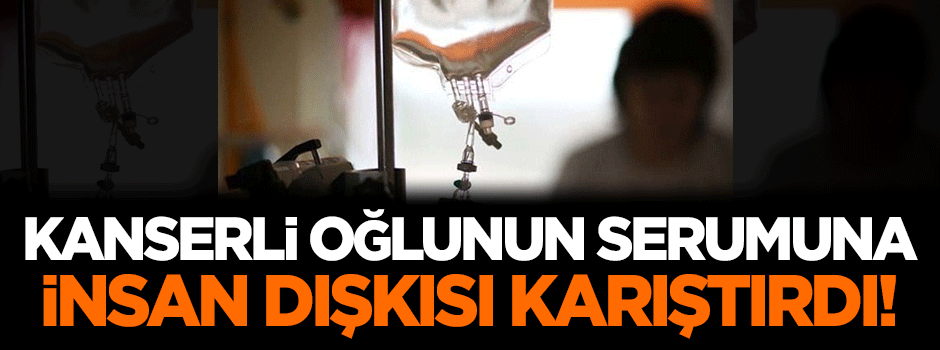 Kanserli oğlunun serumuna insan dışkısı karıştırdı!