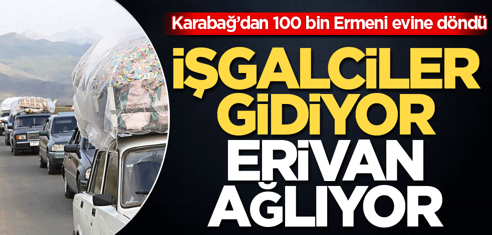 Karabağ’dan 100 bin Ermeni evine döndü! İşgalciler gidiyor Erivan ağlıyor