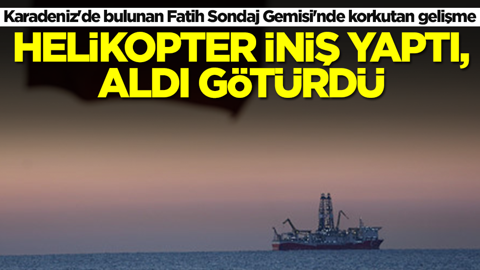 Karadeniz'de bulunan Fatih Sondaj Gemisi'nde korkutan gelişme! Helikopter iniş yaptı, aldı götürdü