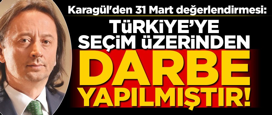 Karagül'den 31 Mart değerlendirmesi: Türkiye’ye seçim üzerinden darbe yapılmıştır