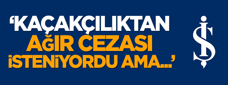 Karahasanoğlu: Kaçakçılıktan ağır cezası isteniyordu ama...