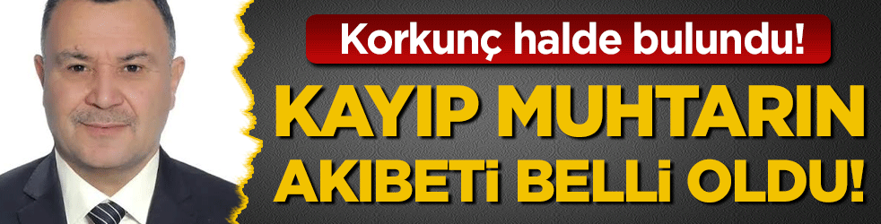 Kayıp muhtarın akıbeti belli oldu: Korkunç halde bulundu!