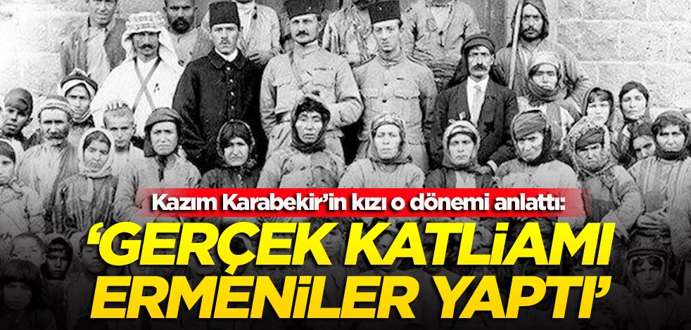 Kazım Karabekir’in kızı o dönemi anlattı: Gerçek katliamı Ermeniler yaptı
