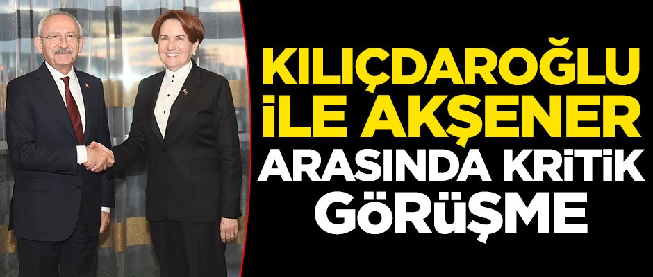 Kemal Kılıçdaroğlu ile Meral Akşener arasında kritik görüşme