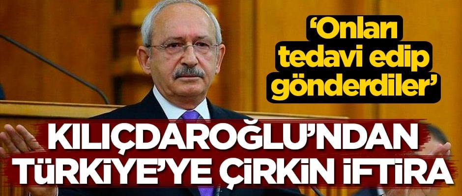 Kemal Kılıçdaroğlu'ndan Türkiye'ye çirkin iftira: Onları tedavi edip gönderdiler