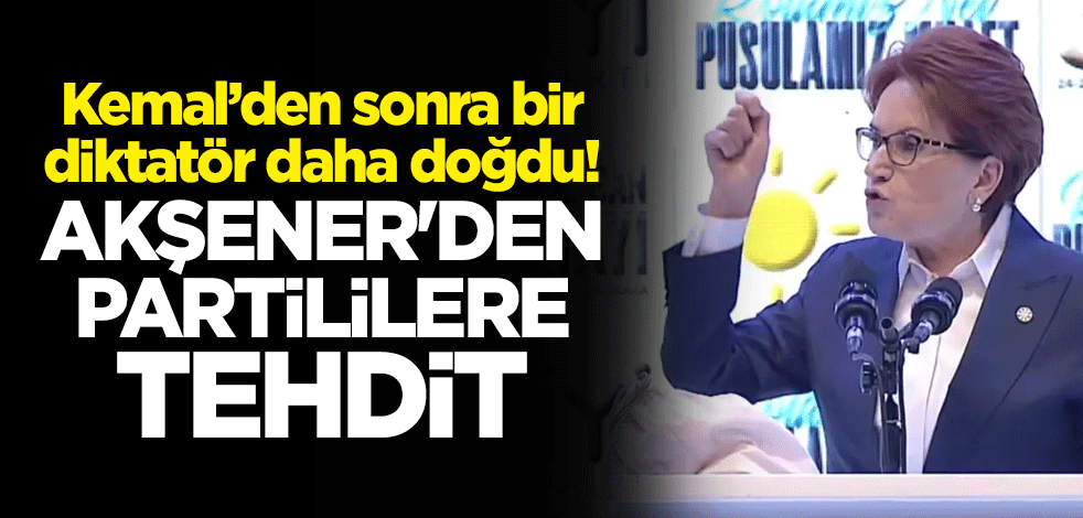 Kemal’den sonra bir diktatör daha doğdu! Meral Akşener'den partililere tehdit