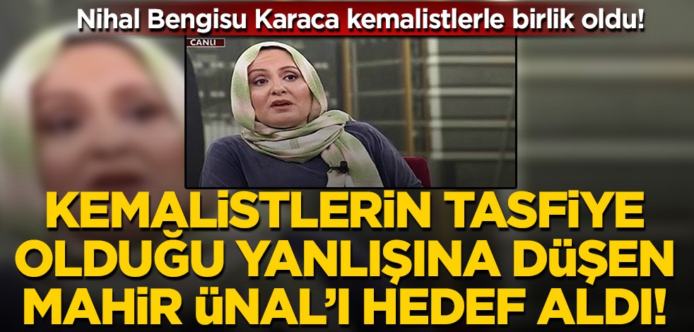 Kemalistlerle birlik oldu! Nihal Bengisu Karaca kemalistlerin tasfiye olduğu yanlışına düşen Mahir Ünal'ı hedef aldı