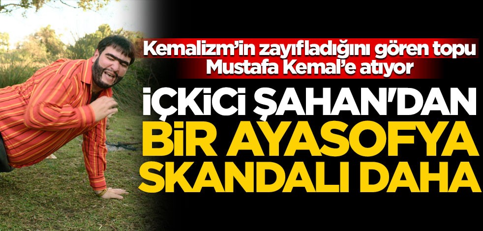Kemalizm'in zayıfladığını gören topu Mustafa Kemal'e atıyor! İçkici Şahan'dan bir Ayasofya skandalı daha