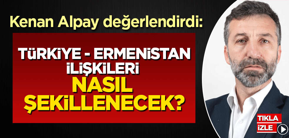 Kenan Alpay değerlendirdi: Türkiye-Ermenistan ilişkileri nasıl şekillenecek?