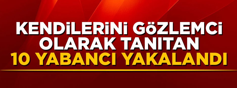 Kendilerini gözlemci olarak tanıtan 10 yabancı uyruklu şahıs yakalandı