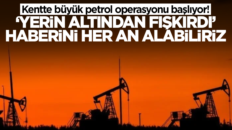 Kentte büyük petrol operasyonu başlıyor! 'Yerin altından fışkırdı' haberini her an alabiliriz