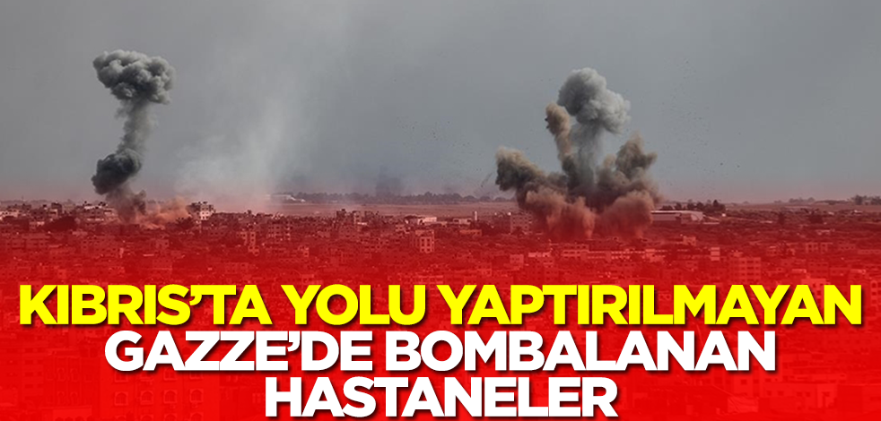 Kıbrıs’ta yolu yaptırılmayan, Gazze’de bombalanan hastaneler!
