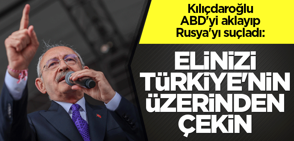 Kılıçdaroğlu, ABD'yi aklayıp Rusya'yı suçladı: Elinizi Türkiye'nin üzerinden çekin