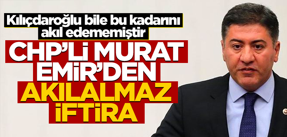 Kılıçdaroğlu bile bu kadarını akıl edememiştir! CHP’li Murat Emir’den akılalmaz iftira