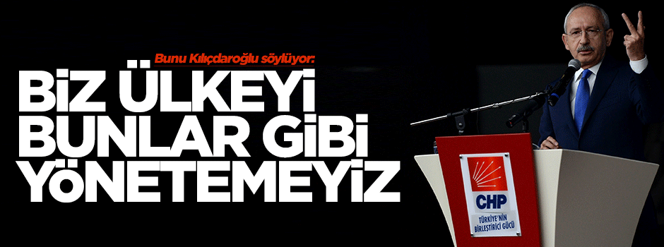 Kılıçdaroğlu: Biz ülkeyi bunlar gibi yönetemeyiz
